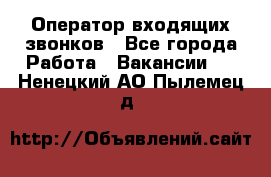  Оператор входящих звонков - Все города Работа » Вакансии   . Ненецкий АО,Пылемец д.